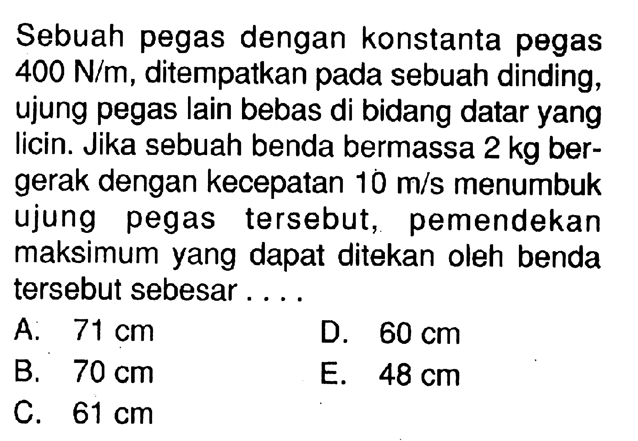 Sebuah pegas dengan konstanta pegas  400 N/m , ditempatkan pada sebuah dinding, ujung pegas lain bebas di bidang datar yang licin. Jika sebuah benda bermassa  2 kg  bergerak dengan kecepatan  10 m/s  menumbuk ujung pegas tersebut, pemendekan maksimum yang dapat ditekan oleh benda tersebut sebesar ....