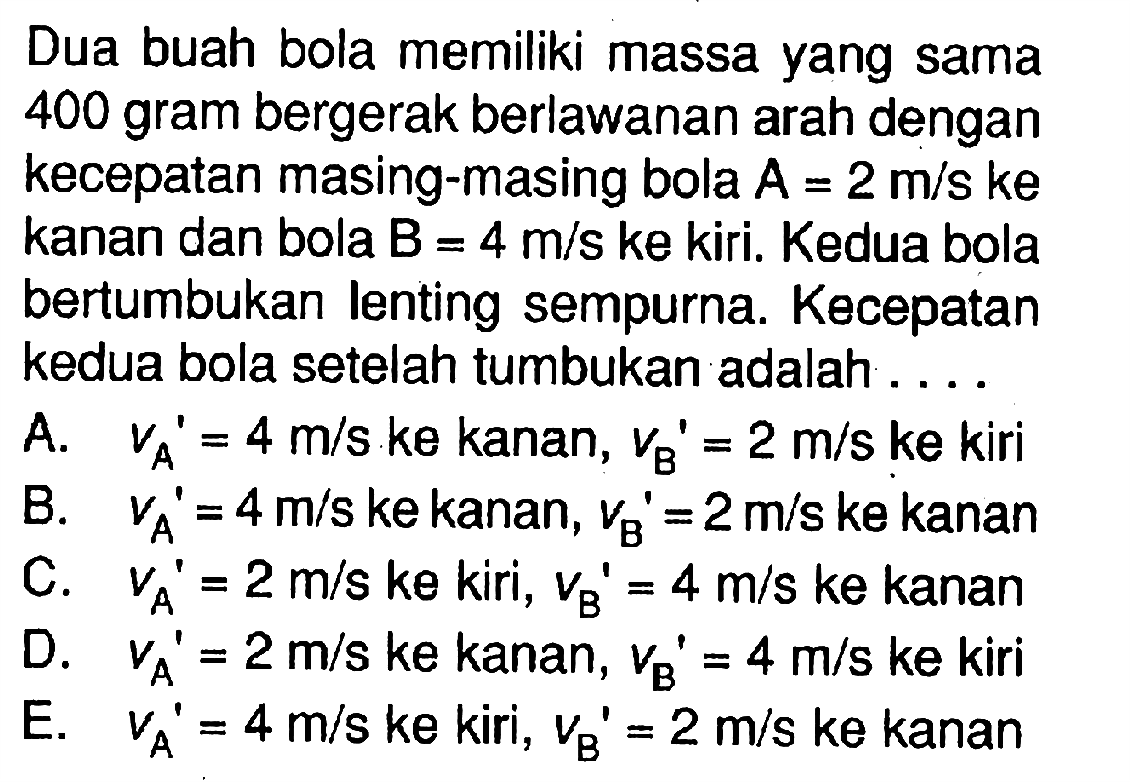 Dua buah bola memiliki massa yang sama 400 gram bergerak berlawanan arah dengan kecepatan masing-masing bola  A=2 m/s  ke kanan dan bola  B=4 m/s  ke kiri. Kedua bola bertumbukan lenting sempurna. Kecepatan kedua bola setelah tumbukan adalah ....A.   v_(A/ )'=4 m/s  ke kanan,  v_(B/ )'=2 m/s (ke)  kiriB.   V_(A/ )'=4 m/s  ke kanan,  V_(B/ )'=2 m/s  ke kananC.   v_(A/ )'=2 m/s  ke kiri,  v_(B/ )'=4 m/s  ke kananD.   v_(A/ )'=2 m/s  ke kanan,  v_(B/ )'=4 m/s (ke)  kiriE.   v_(A/ )'=4 m/s  ke kiri,  v_(B/ )'=2 m/s  ke kanan