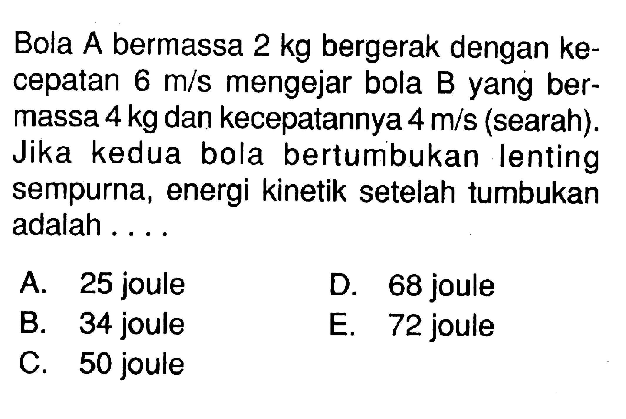 Bola A bermassa 2 kg bergerak dengan kecepatan 6 m/s mengejar bola B yang bermassa 4 kg dan kecepatannya 4 m/s (searah). Jika kedua bola bertumbukan lenting sempurna, energi kinetik setelah tumbukan adalah .... 