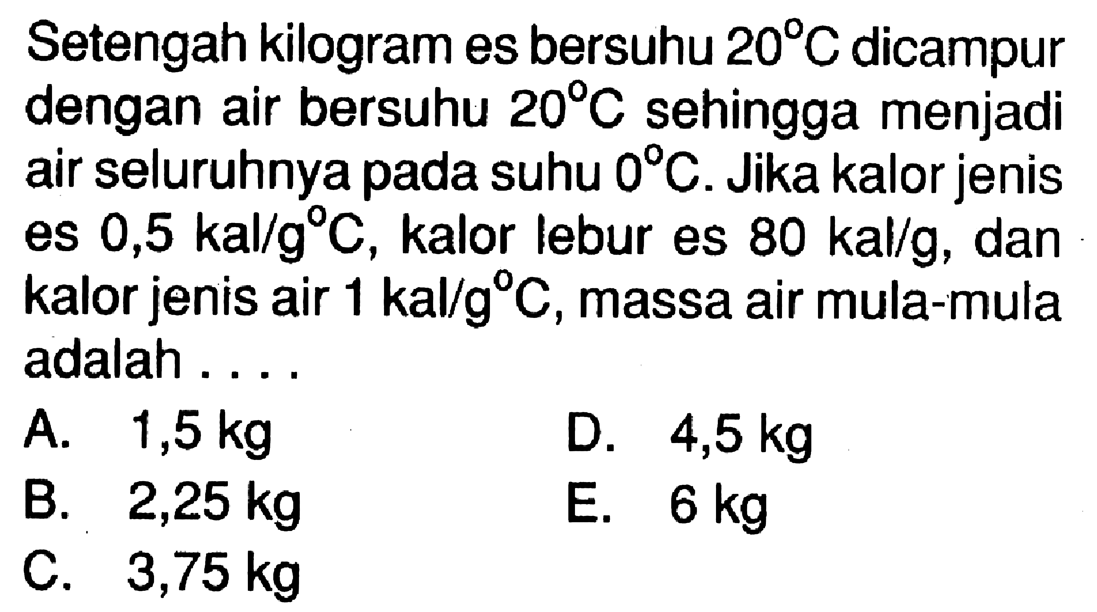 Setengah kilogram es bersuhu  20 C  dicampur dengan air bersuhu  20 C  sehingga menjadi air seluruhnya pada suhu  0 C. Jika kalor jenis es  0,5 kal/g C, kalor lebur es  80 kal/g, dan kalor jenis air  1 kal/g C, massa air mula-mula adalah .... 