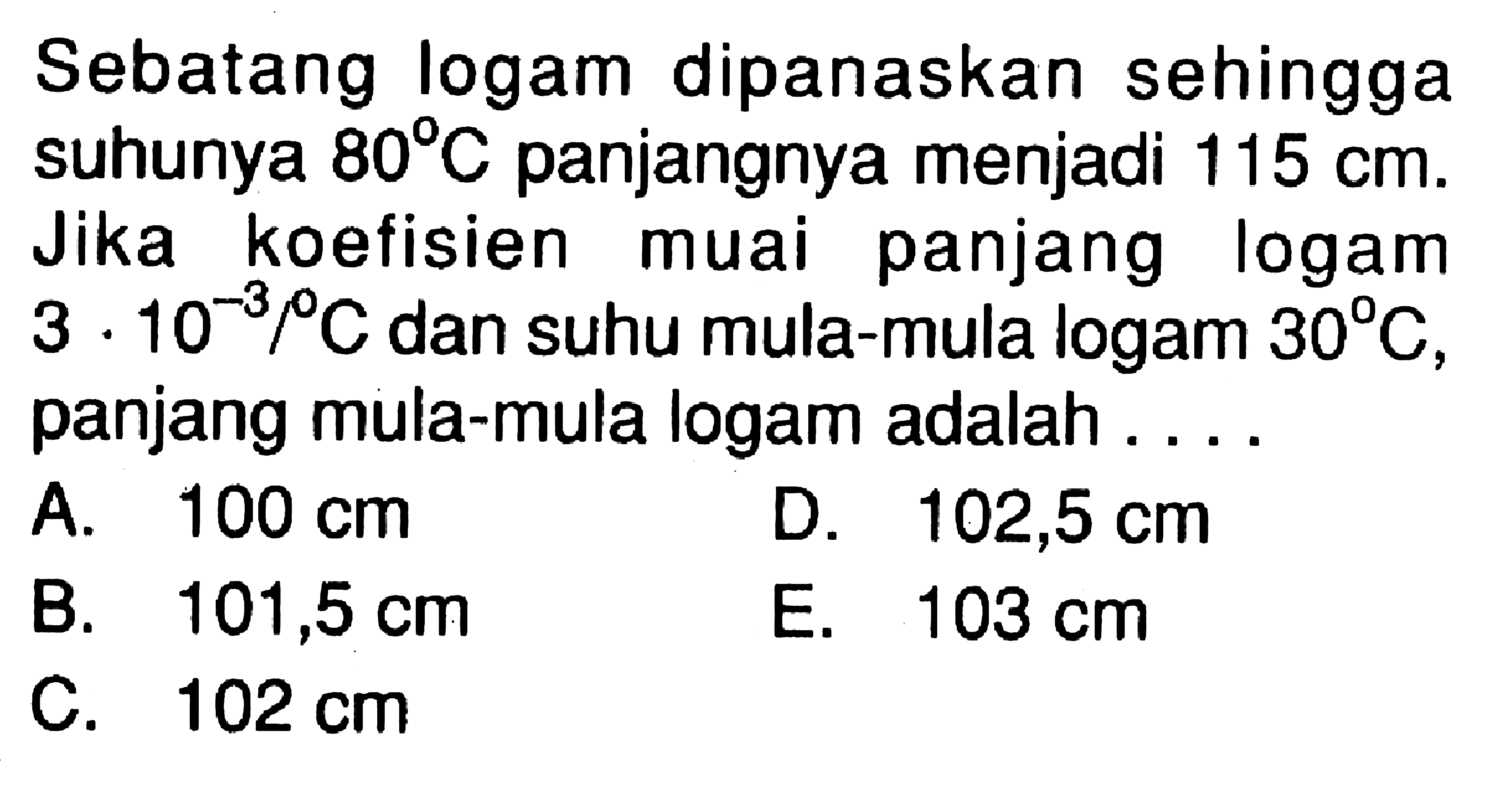 Sebatang logam dipanaskan sehingga suhunya  80 C  panjangnya menjadi  115 cm . Jika koefisien muai panjang logam  3 . 10^-3 /  C  dan suhu mula-mula logam  30 C , panjang mula-mula logam adalah ....