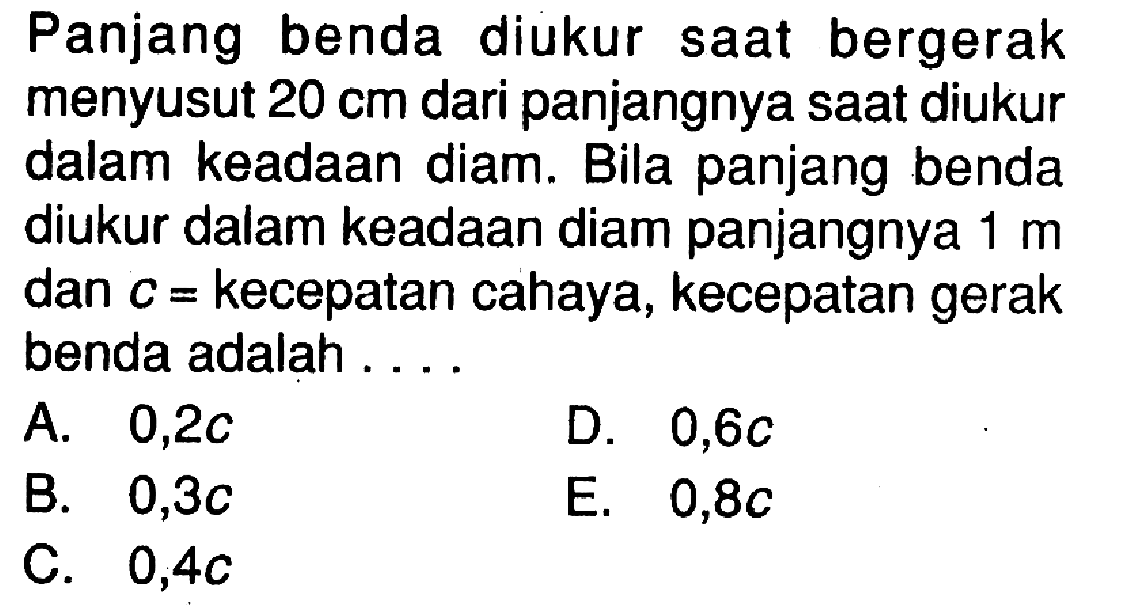 Panjang benda diukur saat bergerak menyusut 20 cm dari panjangnya saat diukur dalam keadaan diam. Bila panjang benda diukur dalam keadaan diam panjangnya 1 m dan c= kecepatan cahaya, kecepatan gerak benda adalah ....  