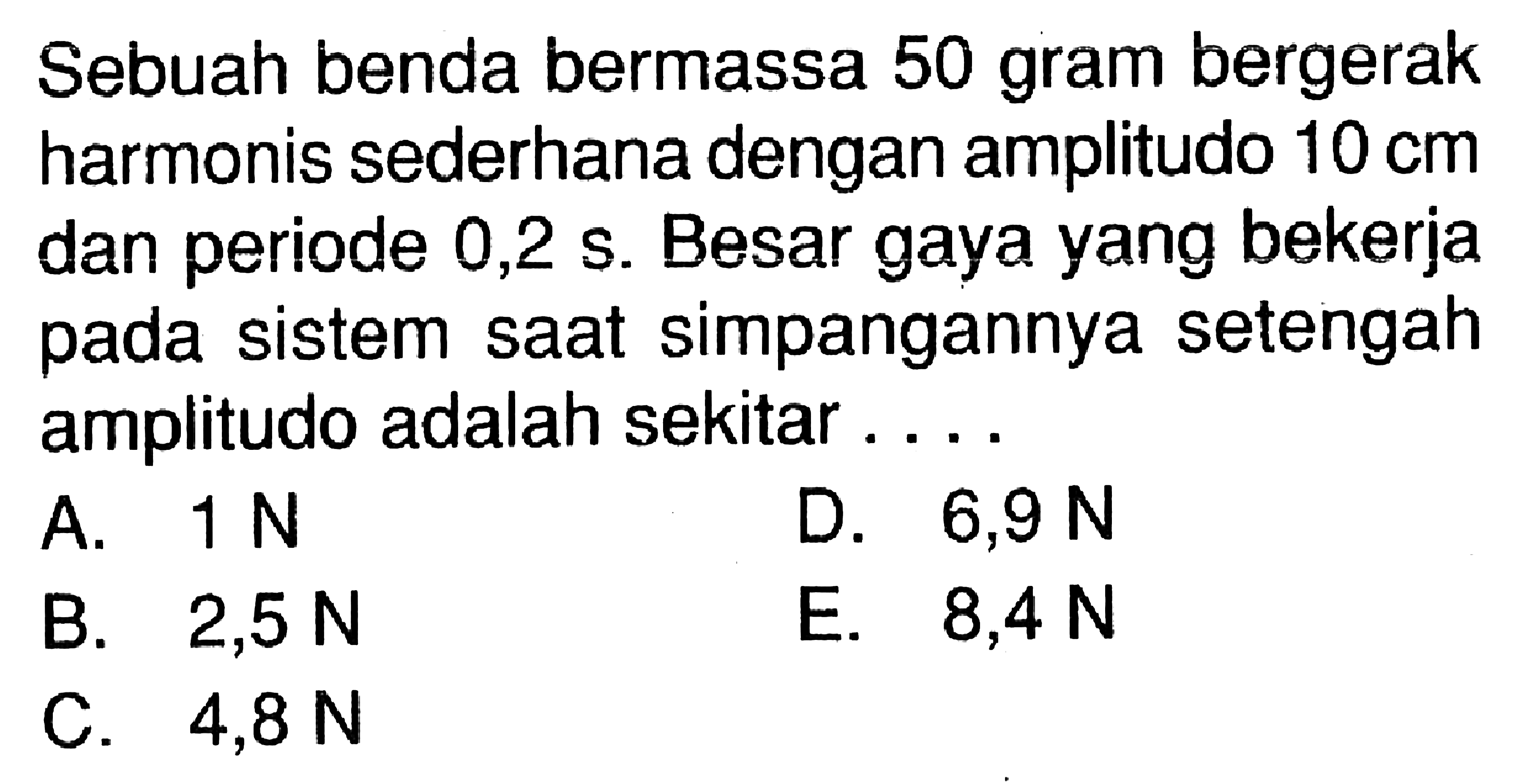 Sebuah benda bermassa 50 gram bergerak harmonis sederhana dengan amplitudo  10 cm  dan periode  0,2 s. Besar gaya yang bekerja pada sistem saat simpangannya setengah amplitudo adalah sekitar ....