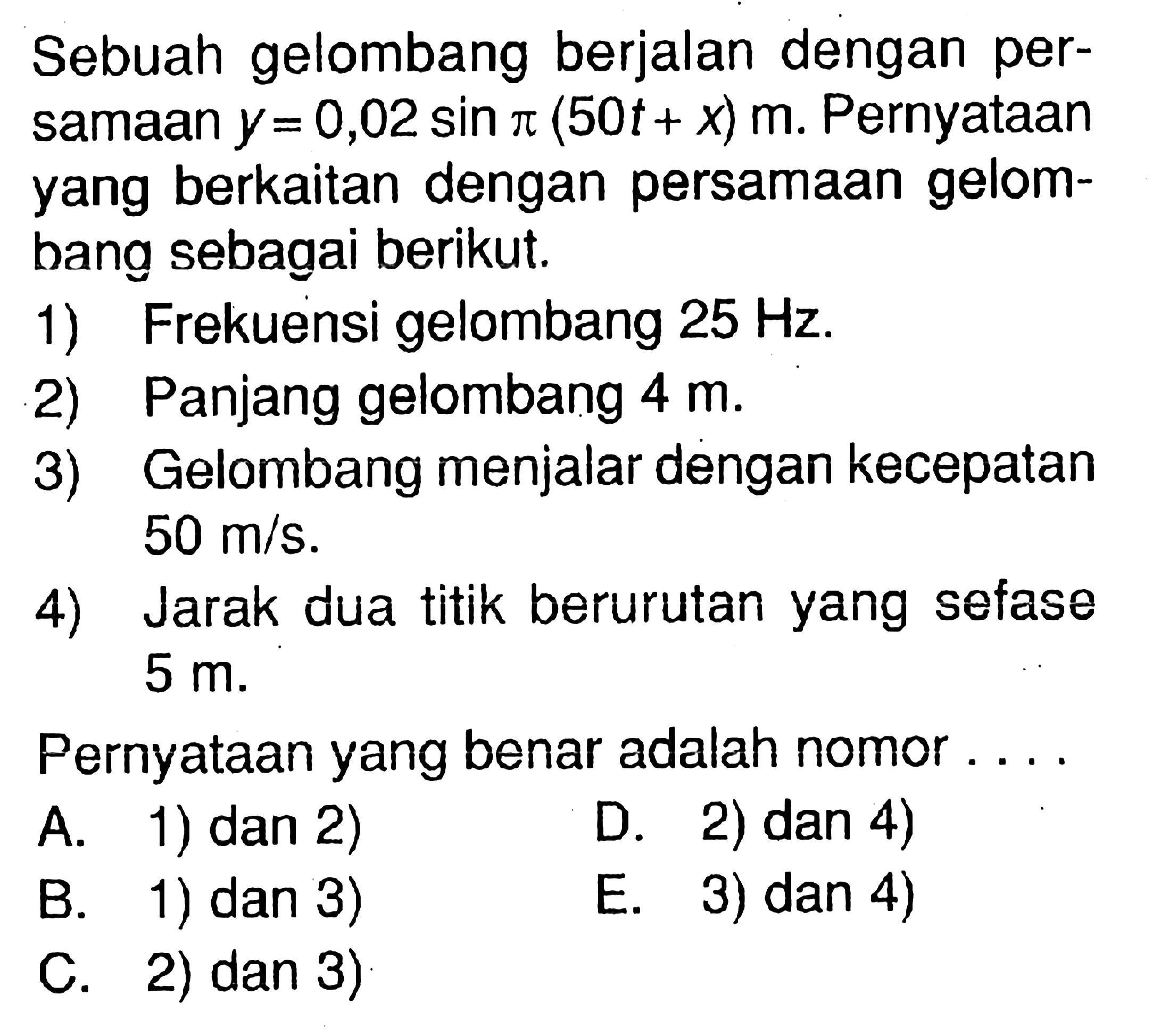 Sebuah gelombang berjalan dengan persamaan  y=0,02 sin pi(50 t+x) m . Pernyataan yang berkaitan dengan persamaan gelombang sebagai berikut.1) Frekuensi gelombang  25 Hz .2) Panjang gelombang  4 m .3) Gelombang menjalar dengan kecepatan  50 m / s .4) Jarak dua titik berurutan yang sefase 5 m.Pernyataan yang benar adalah nomor ....