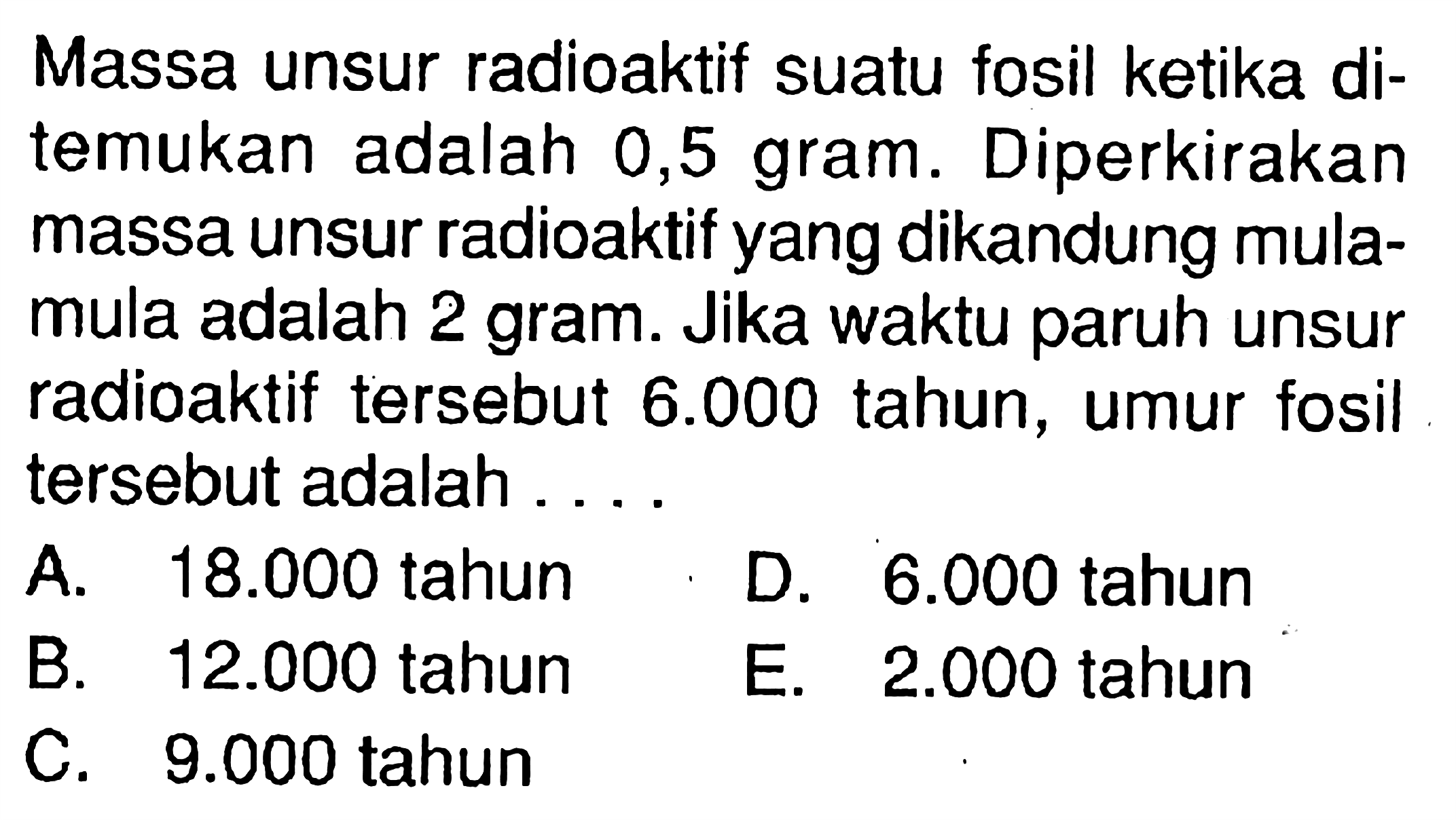 Massa unsur radioaktif suatu fosil ketika ditemukan adalah 0,5 gram. Diperkirakan massa unsur radioaktif yang dikandung mulamula adalah 2 gram. Jika waktu paruh unsur radioaktif tersebut 6.000 tahun, umur fosil tersebut adalah