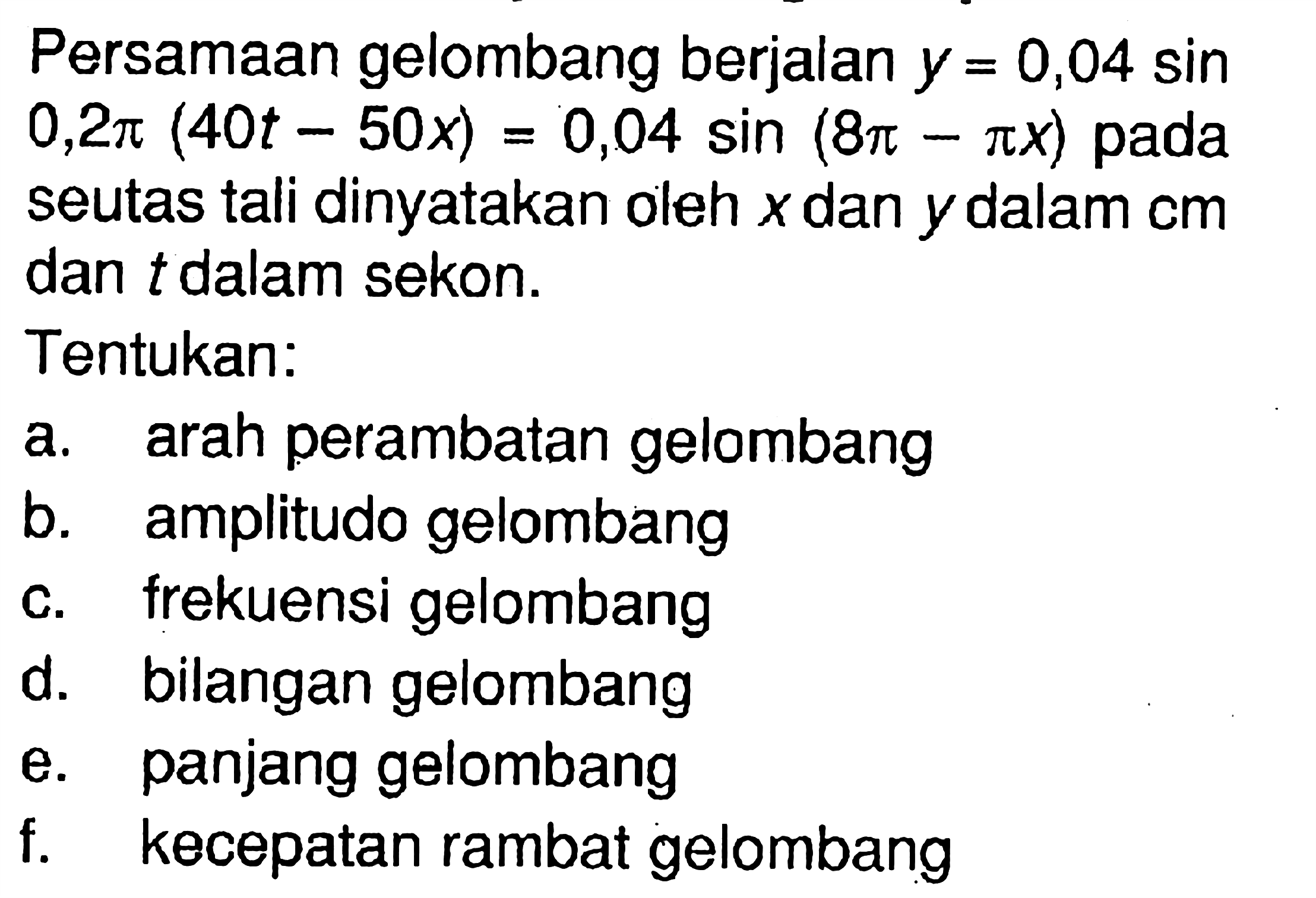 Persamaan gelombang berjalan  y=0,04sin 0,2pi(40t-50x)=0,04 sin(8pi-pix)  padaseutas tali dinyatakan oleh  x  dan  y  dalam  cm dan  t  dalam sekon.Tentukan:a. arah perambatan gelombang b. amplitudo gelombang c. frekuensi gelombang d. bilangan gelombang e. panjang gelombang f. kecepatan rambat gelombang 