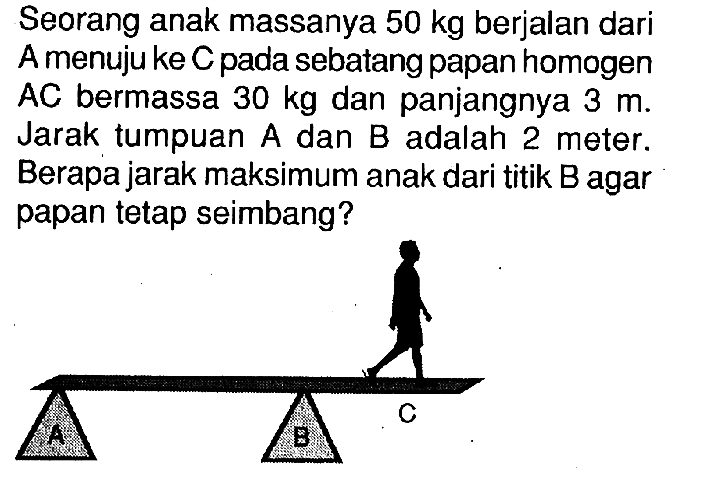 Seorang anak massanya 50 kg berjalan dari A menuju ke C pada sebatang papan homogen AC bermassa 30 kg dan panjangnya 3 m. Jarak tumpuan A dan B adalah 2 meter. Berapa jarak maksimum anak dari titik B agar papan tetap seimbang?