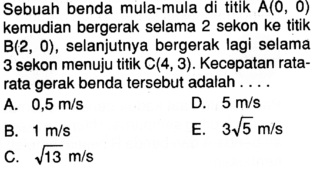 Sebuah benda mula-mula di titik  A(0,0)  kemudian bergerak selama 2 sekon ke titik  B(2,0), selanjutnya bergerak lagi selama 3 sekon menuju titik  C(4,3). Kecepatan ratarata gerak benda tersebut adalah.... 