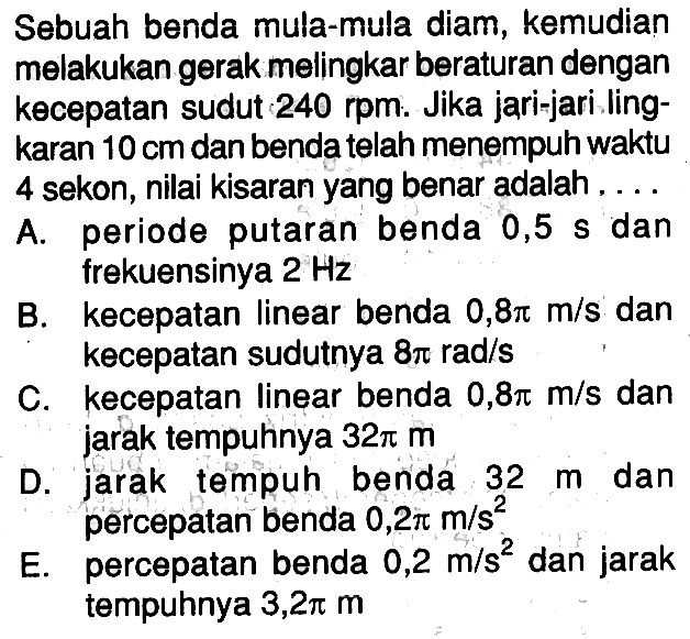 Sebuah benda mula-mula diam, kemudian melakukan gerak melingkar beraturan dengan kecepatan sudut  240 rpm . Jika jari-jari lingkaran  10 cm  dan benda telah menempuh waktu 4 sekon, nilai kisaran yang benar adalah....A. periode putaran benda  0,5 s  dan frekuensinya  2 Hz B. kecepatan linear benda  0,8 pi m/s  dan kecepatan sudutnya  8 pi rad/s C. kecepatan linear benda  0,8 pi m/s  dan jarak tempuhnya  32 pi m D. jarak tempuh benda  32 m  dan percepatan benda  0,2 pi m/(s^2) E. percepatan benda  0,2 m/(s^2)  dan jarak tempuhnya  3,2 pi m 