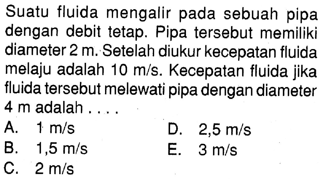 Suatu fluida mengalir pada sebuah pipa dengan debit tetap. Pipa tersebut memiliki diameter  2 m. Setelah diukur kecepatan fluida melaju adalah  10 m/s. Kecepatan fluida jika fluida tersebut melewati pipa dengan diameter  4 m  adalah .... 