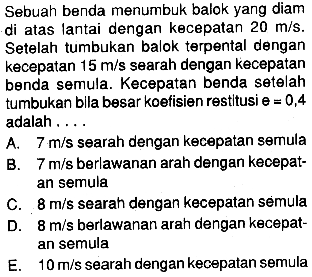 Sebuah benda menumbuk balok yang diam di atas lantai dengan kecepatan 20 m/s. Setelah tumbukan balok terpental dengan kecepatan 15 m/s searah dengan kecepatan benda semula. Kecepatan benda setelah tumbukan bila besar koefisien restitusi theta=0,4 adalah .... A. 7 m/s searah dengan kecepatan semula B. 7 m/s berlawanan arah dengan kecepatan semula C. 8 m/s searah dengan kecepatan semula D. 8 m/s berlawanan arah dengan kecepatan semula E. 10 m/s searah dengan kecepatan semula 