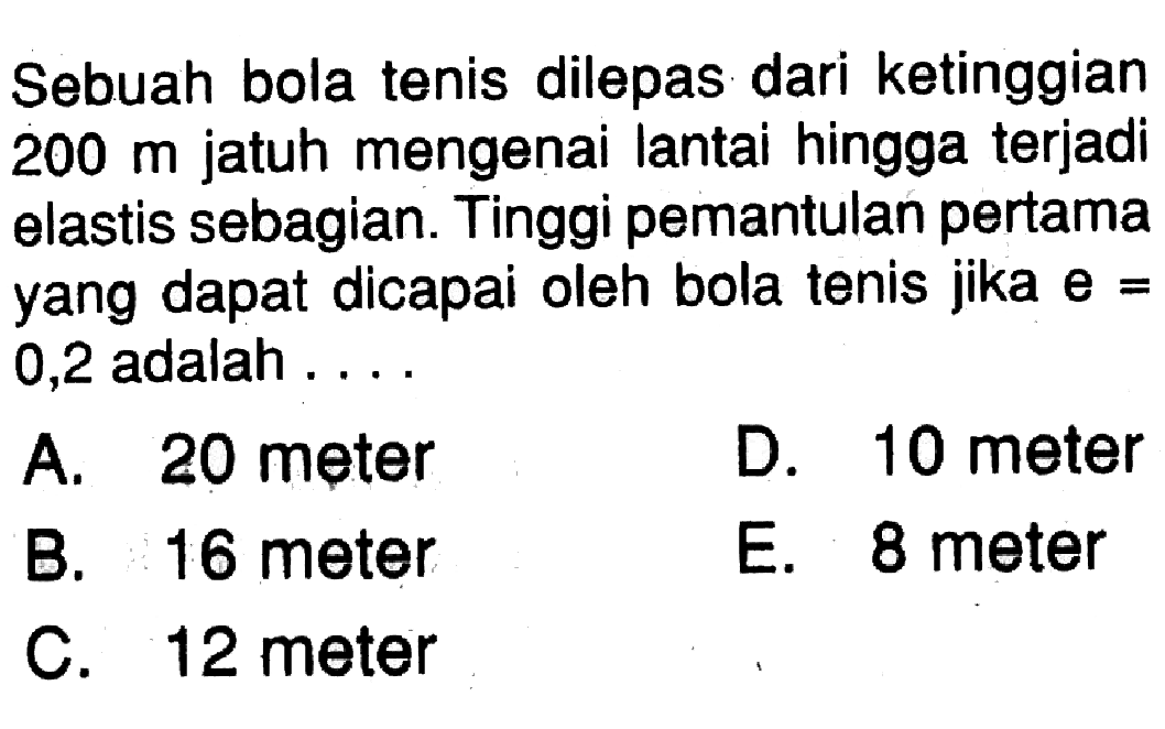 Sebuah bola tenis dilepas dari ketinggian  200 m  jatuh mengenai lantai hingga terjadi elastis sebagian. Tinggi pemantulan pertama yang dapat dicapai oleh bola tenis jika  e=0,2 adalah ....