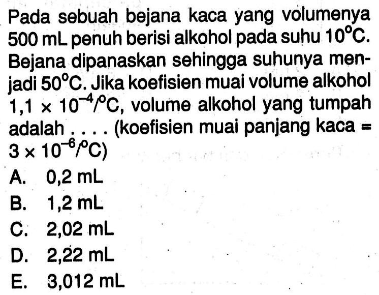 Pada sebuah bejana kaca yang volumenya 500 mL penuh berisi alkohol pada suhu 10 C. Bejana dipanaskan sehingga suhunya menjadi 50 C. Jika koefisien muai volume alkohol  1,1 x 10^-4 \C, volume alkohol yang tumpah adalah.... (koefisien muai panjang kaca=3 x 10^-6 /C) 