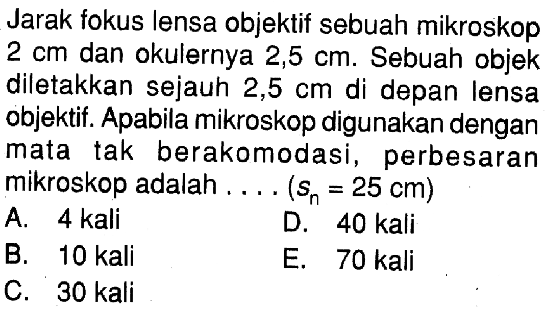 Jarak fokus lensa objektif sebuah mikroskop 2 cm dan okulernya 2,5 cm. Sebuah objek diletakkan sejauh 2,5 cm di depan lensa objektif. Apabila mikroskop digunakan dengan mata tak berakomodasi, perbesaran mikroskop adalah...(sn=25 cm)