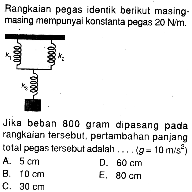 Rangkaian pegas identik berikut masingmasing mempunyai konstanta pegas  20 N/m.k1 k2 k3 Jika beban 800 gram dipasang pada rangkaian tersebut, pertambahan panjang total pegas tersebut adalah....  (g=10 m/(s^2))  