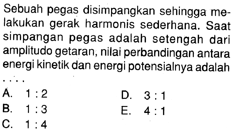 Sebuah pegas disimpangkan sehingga melakukan gerak harmonis sederhana. Saat simpangan pegas adalah setengah dari amplitudo getaran, nilai perbandingan antara energi kinetik dan energi potensialnya adalah ....