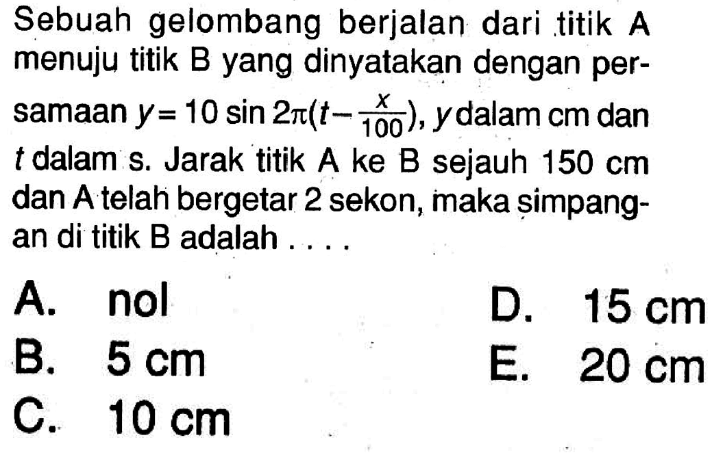 Sebuah gelombang berjalan dari titik A menuju titik B yang dinyatakan dengan persamaan y=10 sin 2 pi(t-x/100), y dalam cm dan t dalam s. Jarak titik A ke B sejauh 150 cm dan A telah bergetar 2 sekon, maka șimpangan di titik B adalah .... 