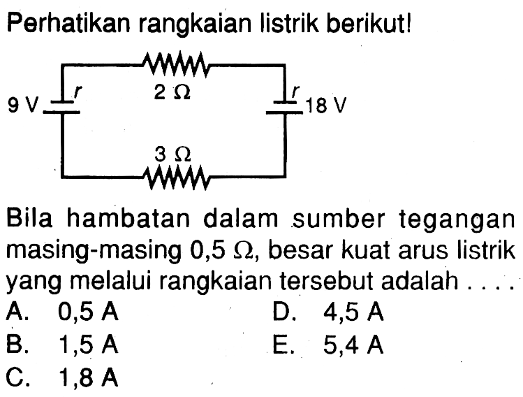 Perhatikan rangkaian listrik berikut!2 Ohm 9 V r r 18 V 3 Ohm Bila hambatan dalam sumber tegangan masing-masing  0,5 Ohm, besar kuat arus listrik yang melalui rangkaian tersebut adalah.... 