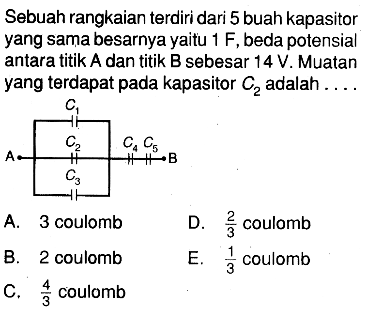 Sebuah rangkaian terdiri dari 5 buah kapasitor yang sama besarnya yaitu  1 F, beda potensial antara titik  A  dan titik  B  sebesar 14 V. Muatan yang terdapat pada kapasitor  C2  adalah  ...  C1 A C2 C4 C5 B C3 