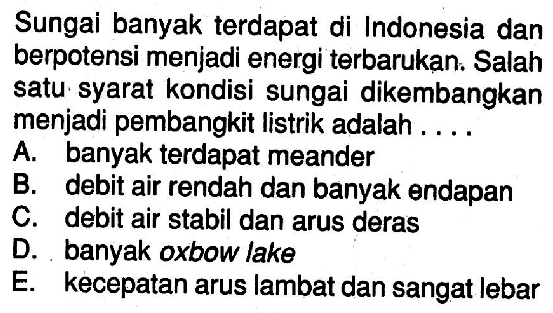 Sungai banyak terdapat di Indonesia dan berpotensi menjadi energi terbarukan. Salah satu syarat kondisi sungai dikembangkan menjadi pembangkit listrik adalah....A. banyak terdapat meanderB. debit air rendah dan banyak endapanC. debit air stabil dan arus derasD. banyak oxbow lakeE. kecepatan arus lambat dan sangat lebar