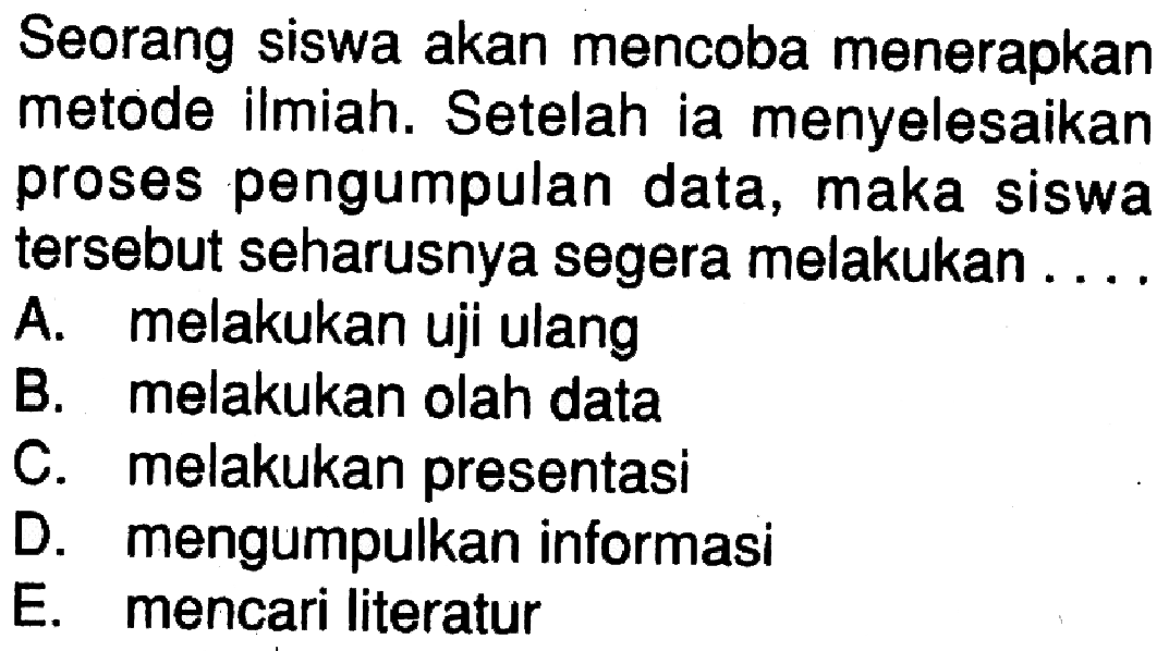 Seorang siswa akan mencoba menerapkan metode ilmiah. Setelah ia menyelesaikan proses pengumpulan data, maka siswa tersebut seharusnya segera melakukan ....A. melakukan uji ulangB. melakukan olah dataC. melakukan presentasiD. mengumpulkan informasiE. mencari literatur 