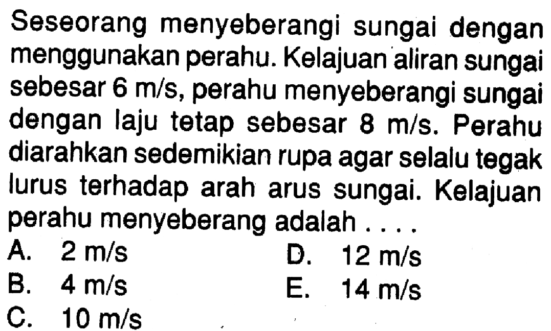 Seseorang menyeberangi sungai dengan menggunakan perahu. Kelajuan aliran sungai sebesar  6 m/s, perahu menyeberangi sungai dengan laju tetap sebesar  8 m/s. Perahu diarahkan sedemikian rupa agar selalu tegak lurus terhadap arah arus sungai. Kelajuan perahu menyeberang adalah .... 