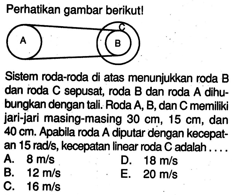 Perhatikan gambar berikut!C A B Sistem roda-roda di atas menunjukkan roda B dan roda  C  sepusat, roda  B  dan roda  A  dihubungkan dengan tali. Roda A, B, dan C memiliki jari-jari masing-masing 30 cm, 15 cm, dan  40 cm. Apabila roda A diputar dengan kecepatan 15 rad/s, kecepatan linear roda  C  adalah .... 