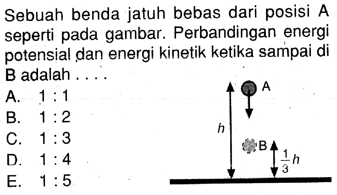 Sebuah benda jatuh bebas dari posisi A seperti pada gambar. Perbandingan energi potensial dan energi kinetik ketika sampai di B adalah .... A h B 1/3 h 