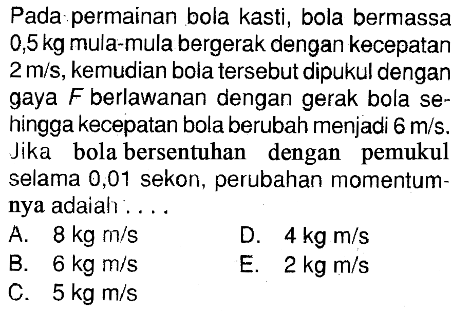 Pada permainan bola kasti, bola bermassa  0,5 kg  mula-mula bergerak dengan kecepatan  2 m/s , kemudian bola tersebut dipukul dengan gaya  F  berlawanan dengan gerak bola se hingga kecepatan bola berubah menjadi  6 m/s . Jika bola bersentuhan dengan pemukul selama 0,01 sekon, perubahan momentumnya adaiah ....