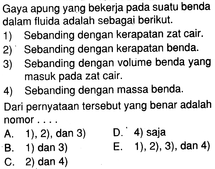 Gaya apung yang bekerja pada suatu benda dalam fluida adalah sebagai berikut 1) Sebanding dengan kerapatan zat cair. 2) Sebanding dengan kerapatan benda. 3) Sebanding dengan volume benda yang masuk pada zat cair. 4) Sebanding dengan massa benda. Dari pernyataan tersebut yang benar adalah nomor ...