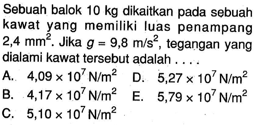 Sebuah balok  10 kg  dikaitkan pada sebuah kawat yang memiliki luas penampang  2,4 mm^2.  Jika  g=9,8 m/(s^2), tegangan yang dialami kawat tersebut adalah.... 