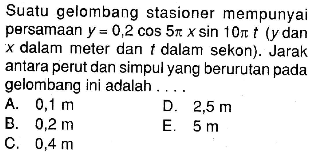 Suatu gelombang stasioner mempunyai persamaan y=0,2cos(5pi x)sin(10pi t) (y dan x dalam meter dan t dalam sekon). Jarak antara perut dan simpul yang berurutan pada gelombang ini adalah ....