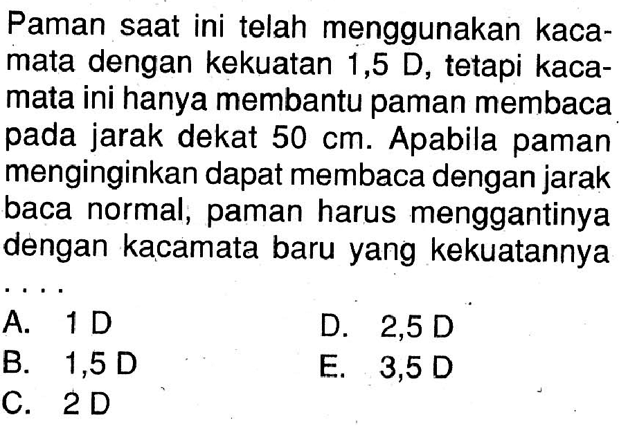 Paman saat ini telah menggunakan kacamata dengan kekuatan1,5 D, tetapi kacamata ini hanya membantu paman membaca pada jarak dekat 50 cm. Apabila paman menginginkan dapat membaca dengan jarak baca normal, paman harus menggantinya dengan kacamata baru yang kekuatannya