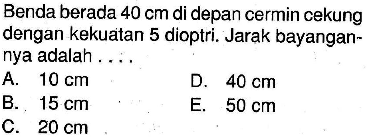 Benda berada  40 cm  di depan cermin cekung dengan kekuatan 5 dioptri. Jarak bayangannya adalah ....