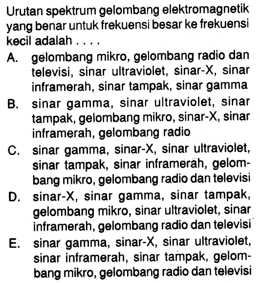 Urutan spektrum gelombang elektromagnetik yang benar untuk frekuensi besar ke frekuensi kecil adalah.... A. gelombang mikro, gelombang radio dan televisi, sinar ultraviolet, sinar-X, sinar inframerah, sinar tampak, sinar gamma B. sinar gamma, sinar ultraviolet, sinar tampak, gelombang mikro, sinar-X, sinar inframerah, gelombang radio C. sinar gamma, sinar-  X , sinar ultraviolet, sinar tampak, sinar inframerah, gelombang mikro, gelombang radio dan televisi D. sinar-  X , sinar gamma, sinar tampak, gelombang mikro, sinar ultraviolet, sinar inframerah, gelombang radio dan televisi E. sinar gamma, sinar-  X , sinar ultraviolet, sinar inframerah, sinar tampak, gelombang mikro, gelombang radio dan televisi 