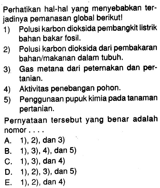 Perhatikan hal-hal yang menyebabkan terjadinya pemanasan global berikut!1) Polusi karbon dioksida pembangkit listrik bahan bakar fosil.2) Polusi karbon dioksida dari pembakaran bahan/makanan dalam tubuh.3). Gas metana dari peternakan dan pertanian.4) Aktivitas penebangan pohon.5) Penggunaan pupuk kimia pada tanaman pertanian.Pernyataan tersebut yang benar adalah nomor ....