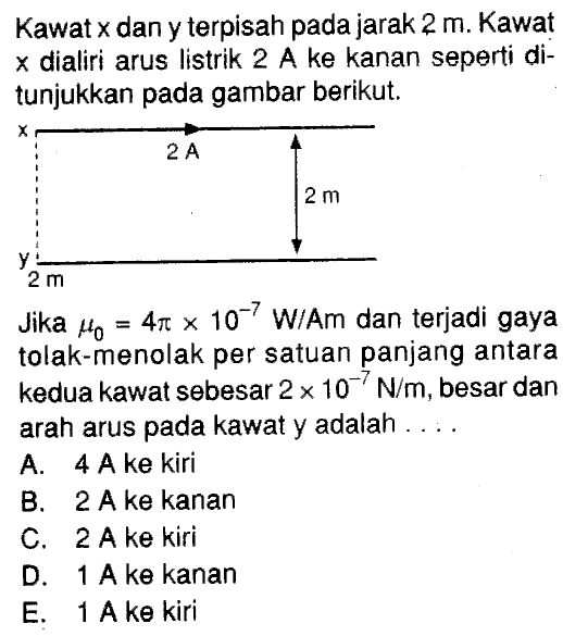 Kawat x dan y terpisah pada jarak 2 m. Kawat x dialiri arus listrik 2 A ke kanan seperti di-tunjukkan pada gambar berikut. 2 A 2 m 2m Jika mu0 = 4pi x 10^(-7) W/Am dan terjadi gaya tolak-menolak per satuan panjang antara kedua kawat sebesar 2 x 10^(-7) N/m, besar dan arah arus pada kawat y adalah ....