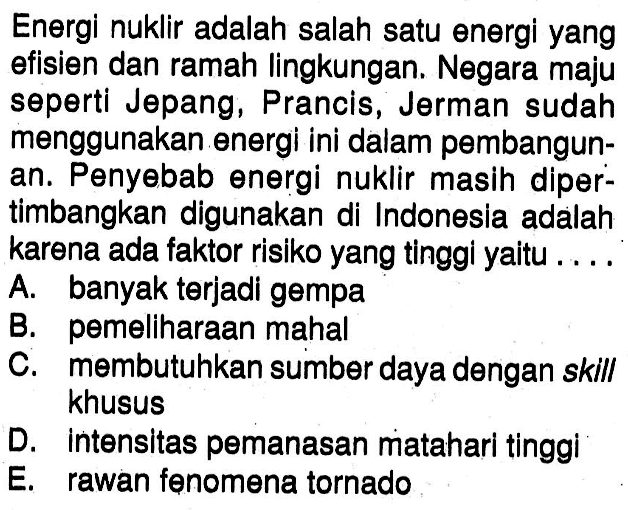 Energi nuklir adalah salah satu energi yang efisien dan ramah lingkungan. Negara maju seperti Jepang, Prancis, Jerman sudah menggunakan energi ini dalam pembangunan. Penyebab energi nuklir masih dipertimbangkan digunakan di Indonesia adalah karena ada faktor risiko yang tinggi yaitu .... A. banyak terjadi gempaB. pemeliharaan mahalC. membutuhkan sumber daya dengan skill khususD. intensitas pemanasan matahari tinggiE. rawan fenomena tornado 