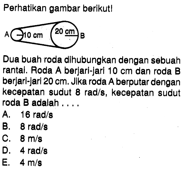 Perhatikan gambar berikut! Dua buah roda dihubungkan dengan sebuah rantai. Roda A berjari-jari  10 cm  dan roda B berjari-jari 20 cm. Jika roda A berputar dengan kecepatan sudut 8 rad/s, kecepatan sudut roda B adalah ....