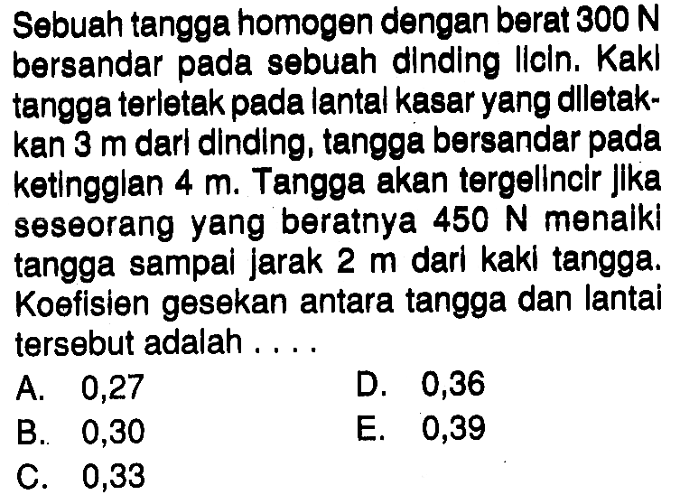 Sebuah tangga homogen dengan berat  300 N  bersandar pada sebuah dinding licin. Kaki tangga terletak pada lantal kasar yang dilletakkan 3 m dari dinding, tangga bersandar pada ketinggian 4 m. Tangga akan tergelincir Jika seseorang yang beratnya  450 N  menaiki tangga sampai jarak 2 m dari kaki tangga. Koefisien gesekan antara tangga dan lantai tersebut adalah....