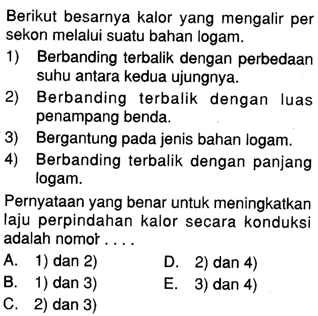 Berikut besarnya kalor yang mengalir per sekon melalui suatu bahan logam. 1) Berbanding terbalik dengan perbedaan suhu antara kedua ujungnya. 2) Berbanding terbalik dengan luas penampang benda. 3) Bergantung pada jenis bahan logam. 4) Berbanding terbalik dengan panjang logam. Pernyataan yang benar untuk meningkatkan laju perpindahan kalor secara konduksi adalah nomor....