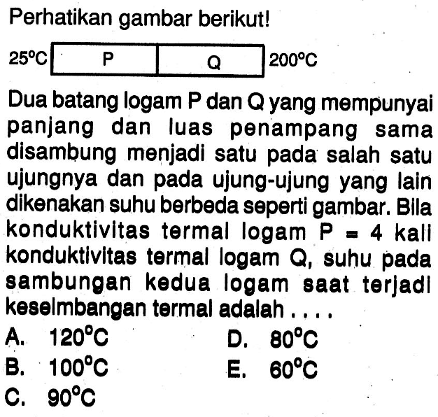 Perhatikan gambar berikut!  25 C   P    Q    200 C    1 - 2    Dua batang logam  P  dan  Q  yang mempunyai panjang dan luas penampang sama disambung menjadi satu pada salah satu ujungnya dan pada ujung-ujung yang lain dikenakan suhu berbeda seperti gambar. Bila konduktivitas termal logam  P=4  kali konduktivitas termal logam  Q , suhu pada sambungan kedua logam saat terjadl keselmbangan termal adalah....