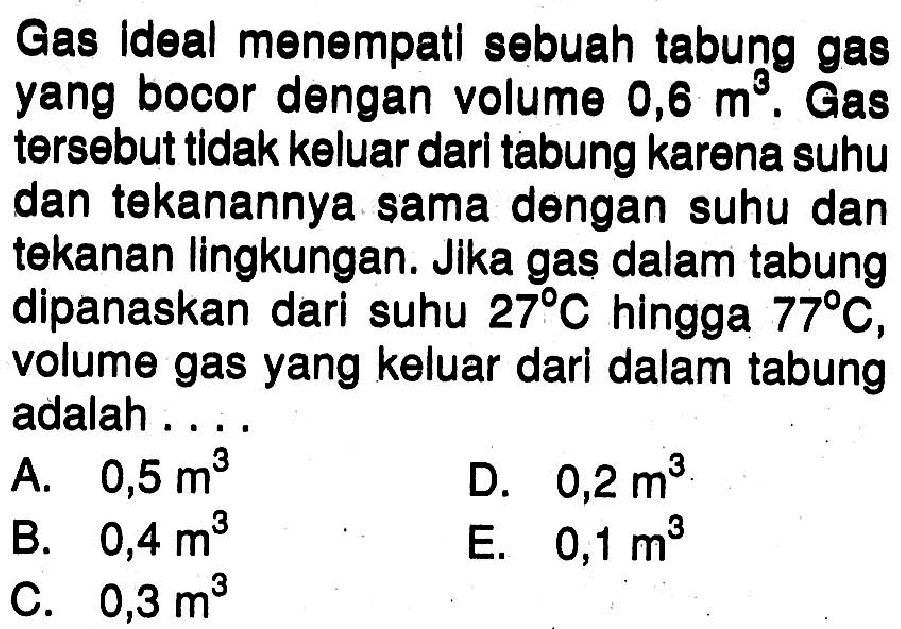 Gas ideal menempati sebuah tabung gas yang bocor dengan volume  0,6 m^3. Gas tersebut tidak keluar dari tabung karena suhu dan tekanannya sama dengan suhu dan tekanan lingkungan. Jika gas dalam tabung dipanaskan dari suhu 27 C hingga 77 C , volume gas yang keluar dari dalam tabung adalah....