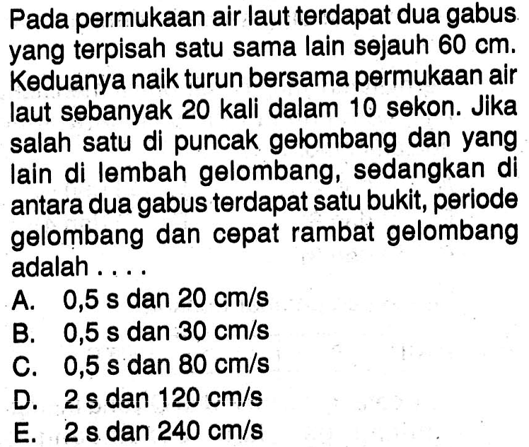 Pada permukaan air laut terdapat dua gabus yang terpisah satu sama lain sejauh 60 cm. Keduanya naik turun bersama permukaan air laut sebanyak 20 kali dalam 10 sekon. Jika salah satu di puncak gelombang dan yang lain di lembah gelombang, sedangkan di antara dua gabus terdapat satu bukit, periode gelombang dan cepat rambat gelombang adalah ....