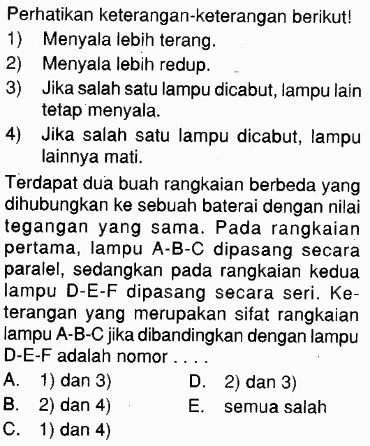 Perhatikan keterangan-keterangan berikut! 1) Menyala lebih terang. 2) Menyala lebih redup. 3) Jika salah satu lampu dicabut, lampu lain tetap menyala. 4) Jika salah satu lampu dicabut, lampu lainnya mati. Terdapat dua buah rangkaian berbeda yang dihubungkan ke sebuah baterai dengan nilai tegangan yang sama. Pada rangkaian pertama, lampu A-B-C dipasang secara paralel, sedangkan pada rangkaian kedua lampu D-E-F dipasang secara seri. Keterangan yang merupakan sifat rangkaian lampu A-B-C jika dibandingkan dengan lampu D-E-F adalah nomor....