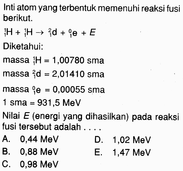 Inti atom yang terbentuk memenuhi reaksi fusiberikut. H+ 1 H -> 1^2 d+ 1^0 e+E Diketahui:massa   1 H=1,00780 sma massa   1^2 d=2,01410 sma massa   i^0 e=0,00055 sma  1 sma=931,5 MeV Nilai  E(  energi yang dihasilkan) pada reaksifusi tersebut adalah .... l  A.  0,44 MeV    D.  1,02 MeV    B.  0,88 MeV    E.  1,47 MeV    C.  0,98 MeV   