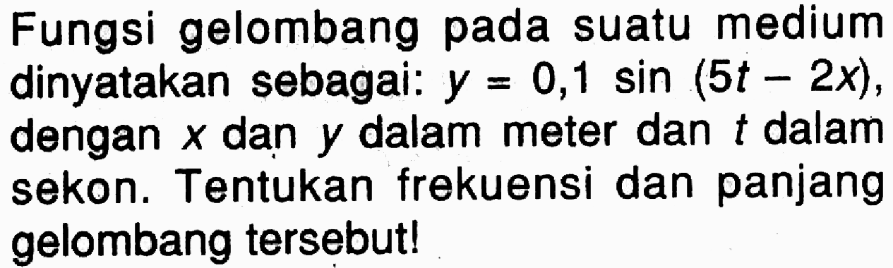 Fungsi gelombang pada suatu medium dinyatakan sebagai: y=0,1 sin (5t-2x) , dengan x dan y dalam meter dan t dalam sekon. Tentukan frekuensi dan panjang gelombang tersebut!