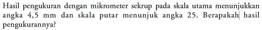 Hasil pengukuran dengan mikrometer sekrup pada skala utama menunjukkan angka 4,5 mm dan skala putar menunjuk angka 25. Berapakah hasil pengukurannya?