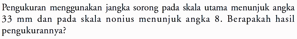 Pengukuran menggunakan jangka sorong pada skala utama menunjuk angka 33 mm dan pada skala nonius menunjuk angka 8. Berapakah hasil pengukurannya?