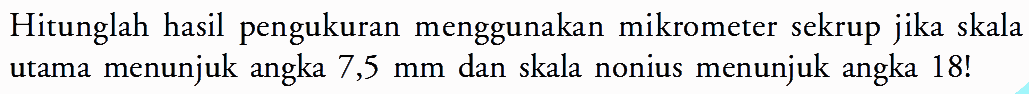 Hitunglah hasil pengukuran menggunakan mikrometer sekrup jika skala utama menunjuk angka 7,5 mm dan skala nonius menunjuk angka 18! 